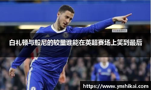 白礼顿与般尼的较量谁能在英超赛场上笑到最后